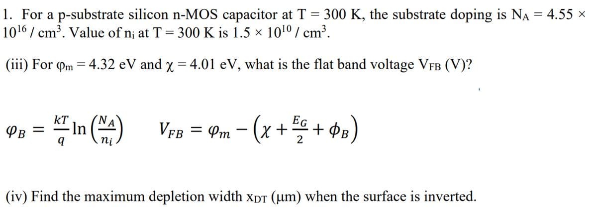 1. For a p-substrate silicon n-MOS capacitor at T = 300 K, the substrate doping is NA = 4.55 x
1016 / cm³. Value of n; at T = 300 K is 1.5 × 10!0 / cm³.
(iii) For (m = 4.32 eV and y = 4.01 eV, what is the flat band voltage VFB (V)?
%3|
EG
In A)
kT
Vfb
= Pm - (x + + ¢PB)
PB
(iv) Find the maximum depletion width xpT (µm) when the surface is inverted.
