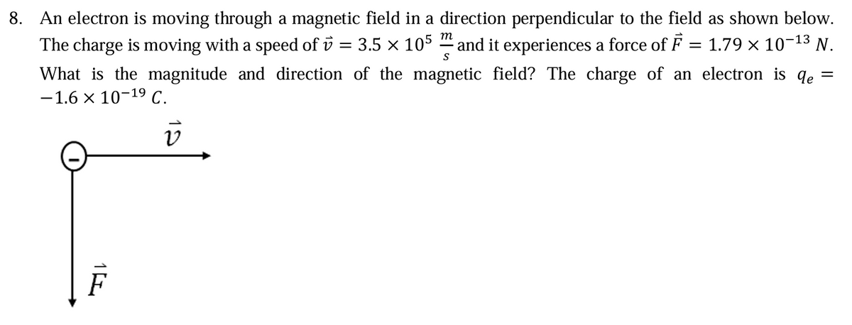 m
8. An electron is moving through a magnetic field in a direction perpendicular to the field as shown below.
The charge is moving with a speed of v = 3.5 x 105 and it experiences a force of F = 1.79 × 10-13 N.
What is the magnitude and direction of the magnetic field? The charge of an electron is ɖe =
-1.6 × 10-19 C.
S
ν
1