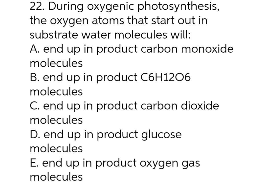22. During oxygenic photosynthesis,
the oxygen atoms that start out in
substrate water molecules will:
A. end up in product carbon monoxide
molecules
B. end up in product C6H1206
molecules
C. end up in product carbon dioxide
molecules
D. end up in product glucose
molecules
E. end up in product oxygen gas
molecules
