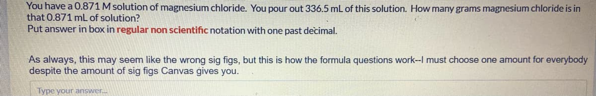 You have a 0.871 M solution of magnesium chloride. You pour out 336.5 mL of this solution. How many grams magnesium chloride is in
that 0.871 mL of solution?
Put answer in box in regular non scientific notation with one past decimal.
As always, this may seem like the wrong sig figs, but this is how the formula questions work--I must choose one amount for everybody
despite the amount of sig figs Canvas ģives you.
Type your answer.
