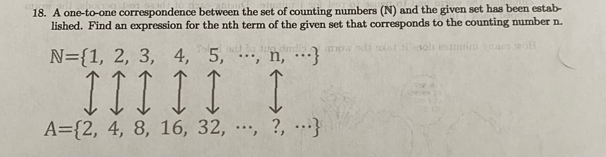 18. A one-to-one correspondence between the set of counting numbers (N) and the given set has been estab-
lished. Find an expression for the nth term of the given set that corresponds to the counting number n.
Tow sit ost ti sob estudi vse woH
add to two daily
N={1, 2, 3, 4, 5, , , }
III II I
A={2, 4, 8, 16, 32, , ?, ...}