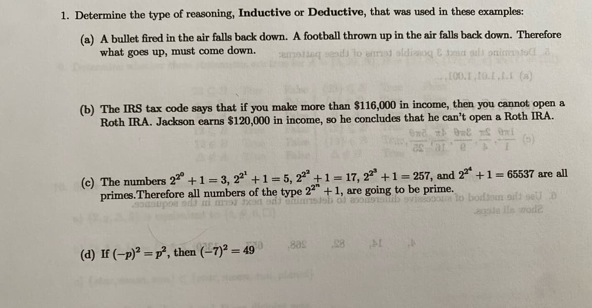 1. Determine the type of reasoning, Inductive or Deductive, that was used in these examples:
(a) A bullet fired in the air falls back down. A football thrown up in the air falls back down. Therefore
what goes up, must come down.
camoting sends to anot aldizzog & txan adi animats
100.1,10.1.1.1 (s)
(b) The IRS tax code says that if you make more than $116,000 in income, then you cannot open a
Roth IRA. Jackson earns $120,000 in income, so he concludes that he can't open a Roth IRA.
nd # 0& # Gmi
(c) The numbers 22° +1 = 3, 22¹ + 1 = 5,22² +1 = 17, 223 +1 = 257, and 22ª + 1 = 65537 are all
primes. Therefore all numbers of the type 22" + 1, are going to be prime.
sousupos edi
1191
odt eniarsteb of acoussilib sviesooria to bortom silt sell B
agoja ils worde
18
(d) If (-p)² = p², then (-7)² = 49
88s
.28
AL