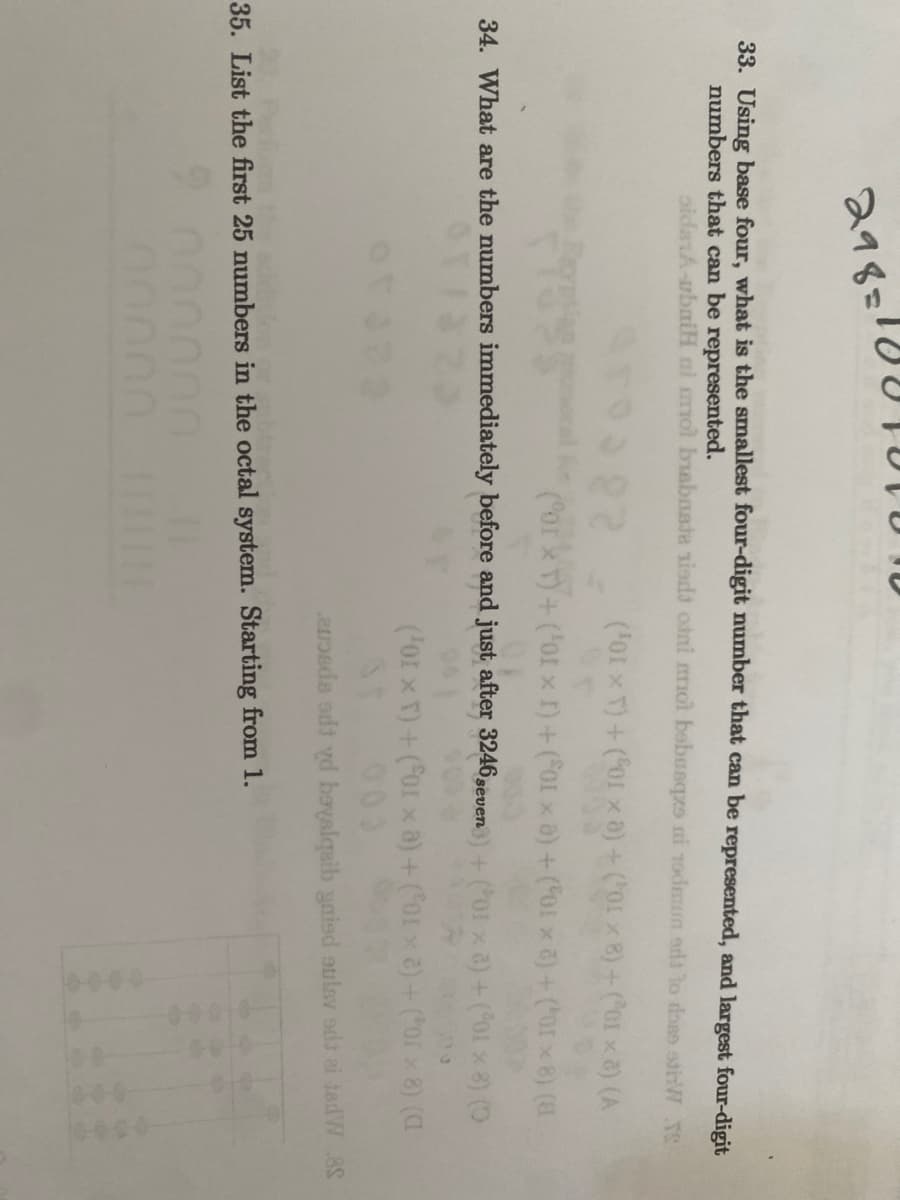 298=104
33. Using base four, what is the smallest four-digit number that can be represented, and largest four-digit
numbers that can be represented.
oidarA-ubaiH ni mmol bisbnata xisdi otni mol bebusqzs ui 19dmun ont to done stiW SS
('01 × T) + (01 xa) + (¹01 × 8) + (²01 × 8) (A
(Por x T) + ('01 x I) + (S01 x a) + (01 × 8) + (0×8) (8
+ ('01 x a) + (01 × 8) (D
(For x T) + (For x a) + (orxa) + (or × 8) (C
34. What are the numbers immediately before and just after 3246 set
imbers mm
seven
avosda sdt yd boysiqaib gaied sulav odt ai tedW 8S
35. List the first 25 numbers in the octal system. Starting from 1.