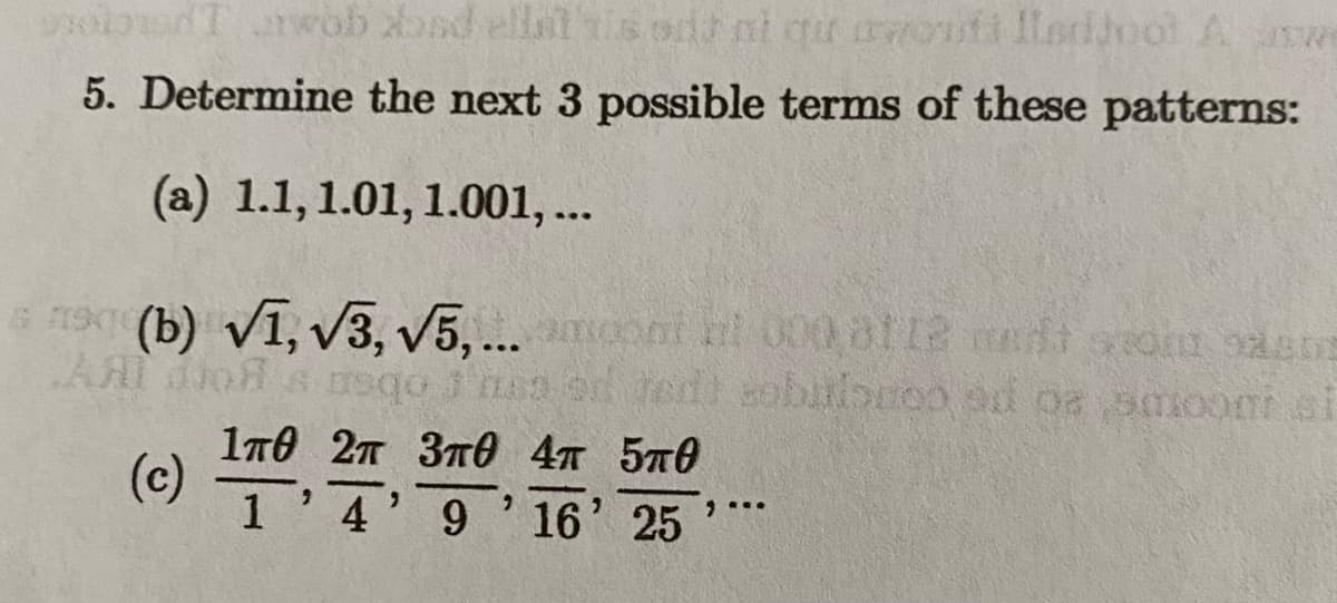 od Twob bad ellittis odd ni qur awouti ladjool Aw
5. Determine the next 3 possible terms of these patterns:
(a) 1.1, 1.01, 1.001, ...
19(b) √1, √3, √5,... moont nt 000,0112 med som
Al do à asqo Jass on reis sabulonoo ad os smooni si
od
(c)
1п0 2п 3п0 4п 5п0
1 4' 9' 16' 25
9...