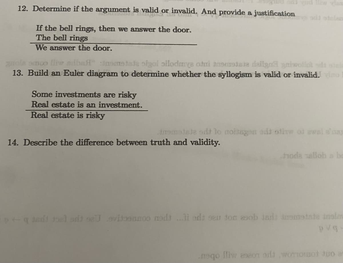 12. Determine if the argument is valid or invalid. And provide a justification
If the bell rings, then we answer the door.
The bell rings
We answer the door.
gnols smoo liw sibaff inometate oigol silodmye odni anomodate dailgad griwollot sds atel
13. Build an Euler diagram to determine whether the syllogism is valid or invalid. no
Some investments are risky
Real estate is an investment.
Real estate is risky
insmotste sit to noissgen add stitw of awal s'ag
14. Describe the difference between truth and validity.
toda allob a ba
Ep+q Jedt toelorit sa evitosunco nodt...li edt seu ton asob isdi insmedate inslo
pvg
neqo lliw ese01 od wooot tuo a