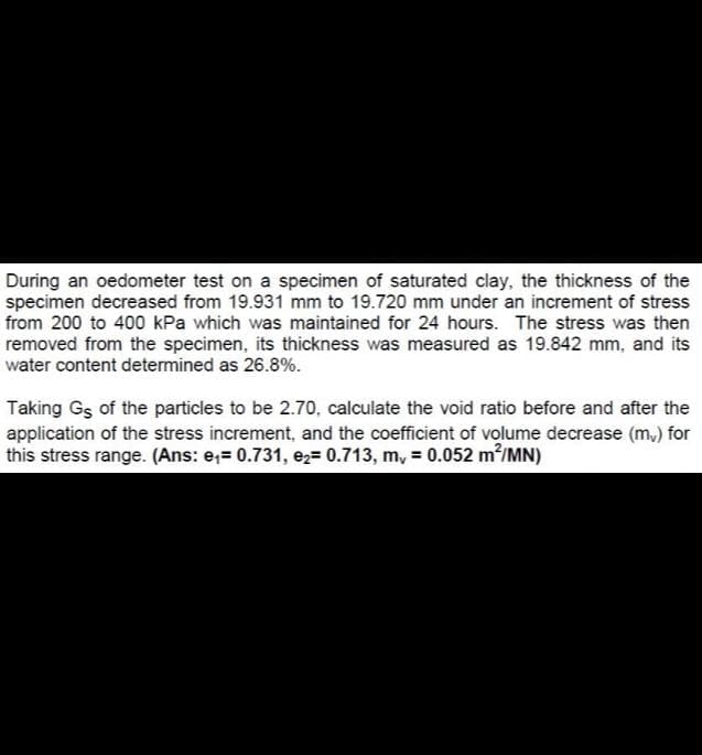 During an oedometer test on a specimen of saturated clay, the thickness of the
specimen decreased from 19.931 mm to 19.720 mm under an increment of stress
from 200 to 400 kPa which was maintained for 24 hours. The stress was then
removed from the specimen, its thickness was measured as 19.842 mm, and its
water content determined as 26.8%.
Taking Gs of the particles to be 2.7o, calculate the void ratio before and after the
application of the stress increment, and the coefficient of volume decrease (m,) for
this stress range. (Ans: e;= 0.731, e2= 0.713, m, = 0.052 m/MN)
