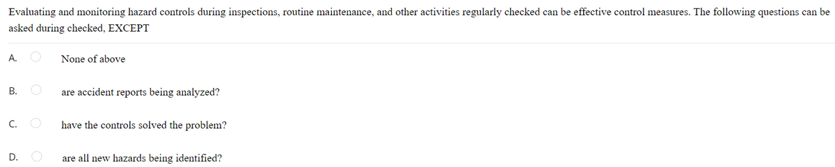 Evaluating and monitoring hazard controls during inspections, routine maintenance, and other activities regularly checked can be effective control measures. The following questions can be
asked during checked, EXCEPT
A.
None of above
В.
are accident reports being analyzed?
C.
have the controls solved the problem?
D.
are all new hazards being identified?
