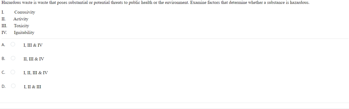 Hazardous waste is waste that poses substantial or potential threats to public health or the environment. Examine factors that determine whether a substance is hazardous.
I.
Corrosivity
II.
Activity
III.
Toxicity
IV.
Ignitability
А.
I, III & IV
В.
II, III & IV
C.
I, II, III & IV
D.
I, II & III
