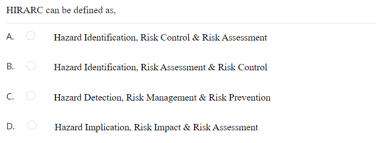 HIRARC can be defined as,
А.
Hazard Identification, Risk Control & Risk Assessment
В.
Hazard Identification, Risk Assessment & Risk Control
C.
Hazard Detection, Risk Management & Risk Prevention
D.
Hazard Implication, Risk Impact & Risk Assessment
