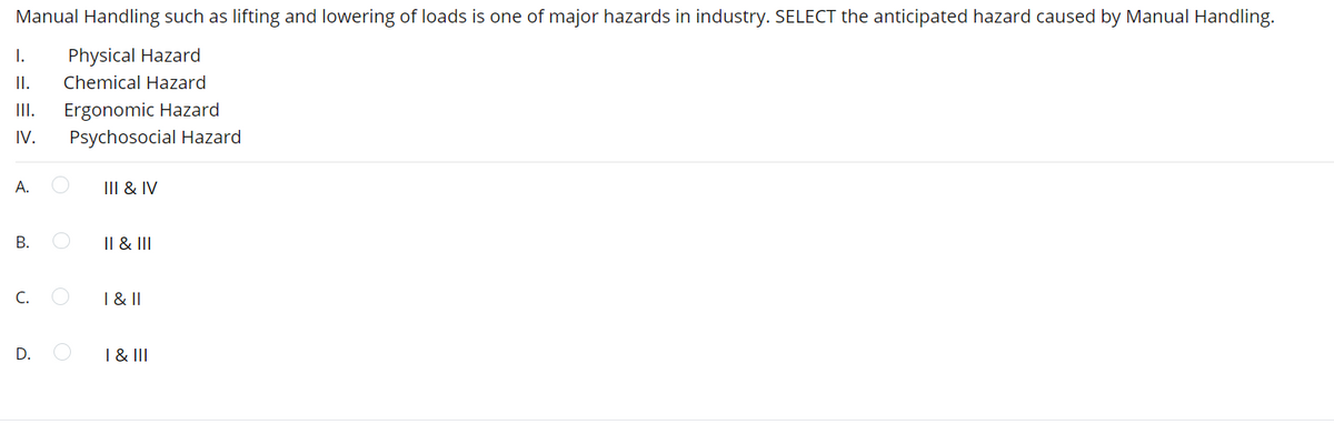 Manual Handling such as lifting and lowering of loads is one of major hazards in industry. SELECT the anticipated hazard caused by Manual Handling.
I.
Physical Hazard
II.
Chemical Hazard
Ergonomic Hazard
Psychosocial Hazard
II.
IV.
А.
III & IV
В.
Il & III
C.
1 & ||
D.
I & II
B.
