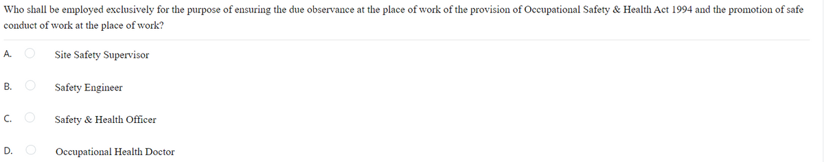 Who shall be employed exclusively for the purpose of ensuring the due observance at the place of work of the provision of Occupational Safety & Health Act 1994 and the promotion of safe
conduct of work at the place of work?
А.
Site Safety Supervisor
В.
Safety Engineer
C.
Safety & Health Officer
D.
Occupational Health Doctor
