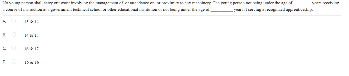 age
No young person shall carry out work involving the management of, or attendance on, or proximity to any machinery. The young person not being under the
of
years receiving
a course of instruction at a government technical school or other educational institution or not being under the age of
years if serving a recognized apprenticeship.
А.
13 & 14
В.
14 & 15
C.
16 & 17
15 & 16
D.
