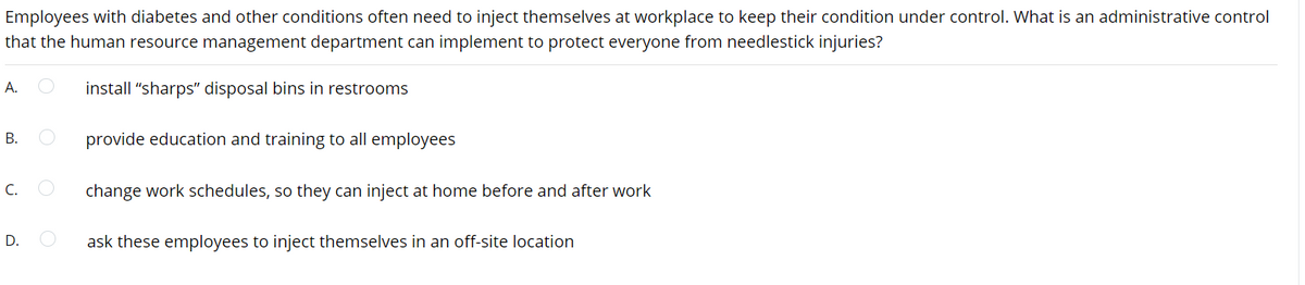 Employees with diabetes and other conditions often need to inject themselves at workplace to keep their condition under control. What is an administrative control
that the human resource management department can implement to protect everyone from needlestick injuries?
A.
install "sharps" disposal bins in restrooms
В.
provide education and training to all employees
C.
change work schedules, so they can inject at home before and after work
D.
ask these employees to inject themselves in an off-site location
