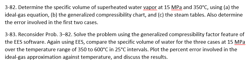 3-82. Determine the specific volume of superheated water vapor at 15 MPa and 350°C, using (a) the
ideal-gas equation, (b) the generalized compressibility chart, and (c) the steam tables. Also determine
the error involved in the first two cases.
3-83. Reconsider Prob. 3-82. Solve the problem using the generalized compressibility factor feature of
the EES software. Again using EES, compare the specific volume of water for the three cases at 15 MPa
over the temperature range of 350 to 600°C in 25°C intervals. Plot the percent error involved in the
ideal-gas approximation against temperature, and discuss the results.
