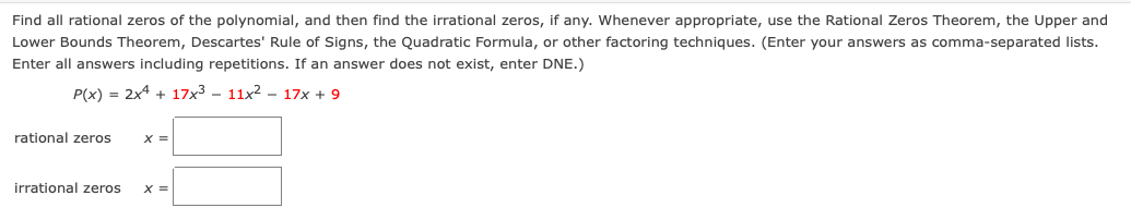 Find all rational zeros of the polynomial, and then find the irrational zeros, if any. Whenever appropriate, use the Rational Zeros Theorem, the Upper and
Lower Bounds Theorem, Descartes' Rule of Signs, the Quadratic Formula, or other factoring techniques. (Enter your answers as comma-separated lists.
Enter all answers including repetitions. If an answer does not exist, enter DNE.)
P(x) = 2x4 + 17x3 – 11x2 – 17x + 9
rational zeros
X =
irrational zeros
X =
