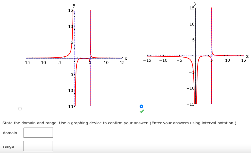 y
15
y
15
10
10
- 15
-10
-5
10
15
- 15
- 10
-5
10
15
-5
- 10
- 10
- 15
- 15
State the domain and range. Use a graphing device to confirm your answer. (Enter your answers using interval notation.)
domain
range
5.
