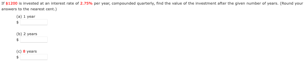 If $1200 is invested at an interest rate of 2.75% per year, compounded quarterly, find the value of the investment after the given number of years. (Round your
answers to the nearest cent.)
(a) 1 year
24
(b) 2 years
2$
(c) 8 years
