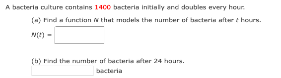 A bacteria culture contains 1400 bacteria initially and doubles every hour.
(a) Find a function N that models the number of bacteria after t hours.
N(t) =
(b) Find the number of bacteria after 24 hours.
bacteria
