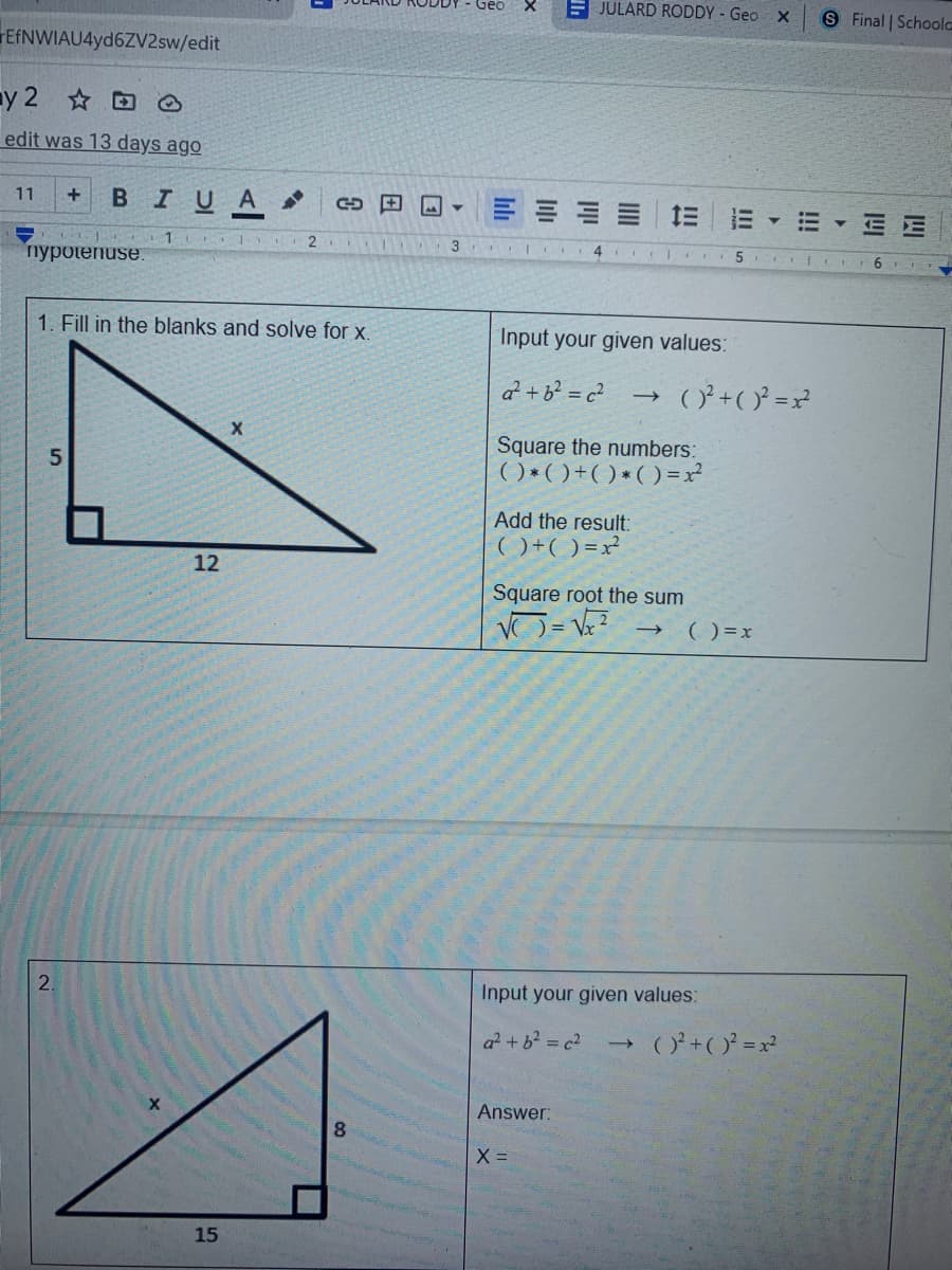 E JULARD RODDY - Geo X
S Final | Schoola
FEfNWIAU4yd6ZV2sw/edit
y 2 O
edit was 13 days ago
+ BIUA
三| 三
11
E E
3
пуроtenuse.
1. Fill in the blanks and solve for x.
Input your given values:
a +b? = c²
()ʻ +( )² =x?
Square the numbers:
( ) *( )+()*() =x²
Add the result:
() +( ) =x²
12
Square root the sum
() =x
Input your given values:
a? +b? = c2
(O+(O = x²
->
Answer:
8.
X =
15
2.

