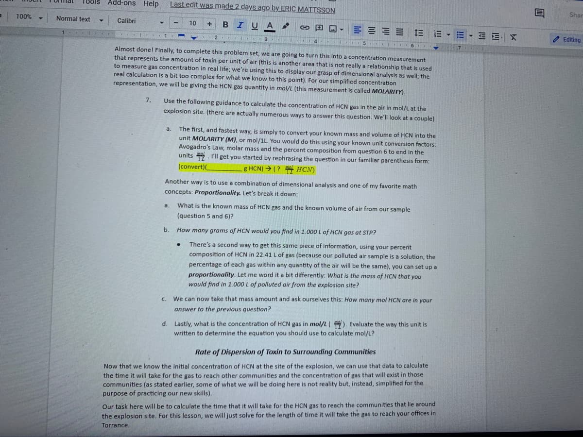 1oolS
Add-ons Help
Last edit was made 2 days ago by ERIC MATTSSON
100%
Shar
Normal text
Calibri
10
B IUA
E = E E E E - E E E X
4
Editing
5
Almost done! Finally, to complete this problem set, we are going to turn this into a concentration measurement
that represents the amount of toxin per unit of air (this is another area that is not really a relationship that is used
to measure gas concentration in real life; we're using this to display our grasp of dimensional analysis as well; the
real calculation is a bit too complex for what we know to this point). For our simplified concentration
representation, we will be giving the HCN gas quantity in mol/L (this measurement is called MOLARITY).
7.
Use the following guidance to calculate the concentration of HCN gas in the air in mol/L at the
explosion site. (there are actually numerous ways to answer this question. We'll look at a couple)
The first, and fastest way, is simply to convert your known mass and volume of HCN into the
unit MOLARITY (M), or mol/1L. You would do this using your known unit conversion factors:
Avogadro's Law, molar mass and the percent composition from question 6 to end in the
units . I'll get you started by rephrasing the question in our familiar parenthesis form:
a.
(convert)(_
g HCN) → ( ? HCN)
Another way is to use a combination of dimensional analysis and one of my favorite math
concepts: Proportionality. Let's break it down:
a.
What is the known mass of HCN gas and the known volume of air from our sample
(question 5 and 6)?
b.
How many grams of HCN would you find in 1.000 L of HCN gas at STP?
There's a second way to get this same piece of information, using your percent
composition of HCN in 22.41 L of gas (because our polluted air sample is a solution, the
percentage of each gas within any quantity of the air will be the same), you can set up a
proportionality. Let me word it a bit differently: What is the mass of HCN that you
would find in 1.000 L of polluted air from the explosion site?
C.
We can now take that mass amount and ask ourselves this: How many mol HCN are in your
answer to the previous question?
d. Lastly, what is the concentration of HCN gas in mol/L(). Evaluate the way this unit is
written to determine the equation you should use to calculate mol/L?
Rate of Dispersion of Toxin to Surrounding Communities
Now that we know the initial concentration of HCN at the site of the explosion, we can use that data to calculate
the time it will take for the gas to reach other communities and the concentration of gas that will exist in those
communities (as stated earlier, some of what we will be doing here is not reality but, instead, simplified for the
purpose of practicing our new skills).
Our task here will be to calculate the time that it will take for the HCN gas to reach the communities that lie around
the explosion site. For this lesson, we will just solve for the length of time it will take the gas to reach your offices in
Torrance.
