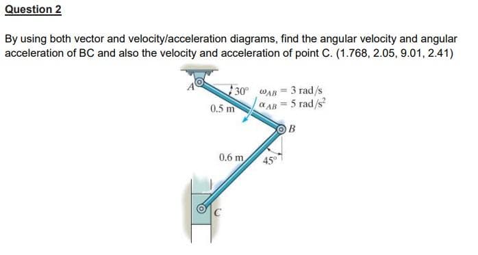 Question 2
By using both vector and velocity/acceleration diagrams, find the angular velocity and angular
acceleration of BC and also the velocity and acceleration of point C. (1.768, 2.05, 9.01, 2.41)
30°
WAB 3 rad/s
AB= 5 rad/s²
0.5 m
B
0.6 m
C
45°