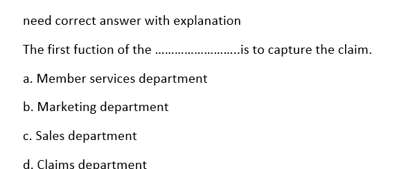 need correct answer with explanation
The first fuction of the ..
..is to capture the claim.
a. Member services department
b. Marketing department
c. Sales department
d. Claims department
