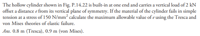 The hollow cylinder shown in Fig. P.14.22 is built-in at one end and carries a vertical load of 2 kN
offset a distance e from its vertical plane of symmetry. If the material of the cylinder fails in simple
tension at a stress of 150 N/mm² calculate the maximum allowable value of e using the Tresca and
von Mises theories of elastic failure.
Ans. 0.8 m (Tresca), 0.9 m (von Mises).
