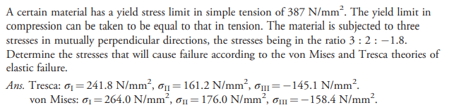 A certain material has a yield stress limit in simple tension of 387 N/mm². The yield limit in
compression can be taken to be equal to that in tension. The material is subjected to three
stresses in mutually perpendicular directions, the stresses being in the ratio 3 : 2: -1.8.
Determine the stresses that will cause failure according to the von Mises and Tresca theories of
elastic failure.
Ans. Tresca: o1 = 241.8 N/mm², ơ1=161.2 N/mm², o=-145.1 N/mm?.
von Mises: o1= 264.0 N/mm², ơn=176.0 N/mm², Om=-158.4 N/mm?.
