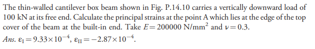 The thin-walled cantilever box beam shown in Fig. P.14.10 carries a vertically downward load of
100 kN at its free end. Calculate the principal strains at the point A which lies at the edge of the top
cover of the beam at the built-in end. Take E=200000 N/mm² and v=0.3.
Ans. ɛ1=9.33×10-4, ɛn=-2.87×10-4.
