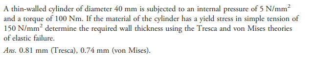 A thin-walled cylinder of diameter 40 mm is subjected to an internal pressure of 5 N/mm²
and a torque of 100 Nm. If the material of the cylinder has a yield stress in simple tension of
150 N/mm determine the required wall thickness using the Tresca and von Mises theories
of elastic failure.
Ans. 0.81 mm (Tresca), 0.74 mm (von Mises).
