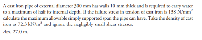 A cast iron pipe of external diameter 300 mm has walls 10 mm thick and is required to carry water
to a maximum of half its internal depth. If the failure stress in tension of cast iron is 138 N/mm?
calculate the maximum allowable simply supported span the pipe can have. Take the density of cast
iron as 72.3 kN/m³ and ignorc the negligibly small shcar stresses.
Ans. 27.0 m.
