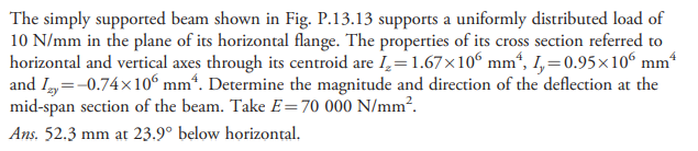 The simply supported beam shown in Fig. P.13.13 supports a uniformly distributed load of
10 N/mm in the plane of its horizontal flange. The properties of its cross section referred to
horizontal and vertical axes through its centroid are I,= 1.67×10° mm“, I,=0.95×10° mm*
and I,=-0.74x10º mm“. Determine the magnitude and direction of the deflection at the
mid-span section of the beam. Take E=70 000 N/mm?.
Ans. 52.3 mm at 23.9° below horizontal.
