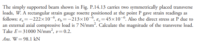 The simply supported beam shown in Fig. P.14.13 carries two symmetrically placed transverse
loads, W. A rectangular strain gauge rosette positioned at the point P gave strain readings as
follows: €, = -222×10 “, ep=-213x10-6, ɛ=45×10-6. Also the direct stress at P due to
an external axial compressive load is 7 N/mm². Calculate the magnitude of the transverse load.
Take E=31000 N/mm², v=0.2.
Ans. W=98.1 kN
