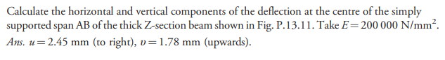 Calculate the horizontal and vertical components of the deflection at the centre of the simply
supported span AB of the thick Z-section beam shown in Fig. P.13.11. Take E=200 000 N/mm².
Ans. u=2.45 mm (to right), v=1.78 mm (upwards).
