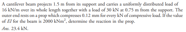 A cantilever beam projects 1.5 m from its support and carries a uniformly distributed load of
16 kN/m over its whole length together with a load of 30 kN at 0.75 m from the support. The
outer end rests on a prop which compresses 0.12 mm for every kN of compressive load. If the value
of EI for the beam is 2000 kNm²?, determine the reaction in the prop.
Ans. 23.4 kN.
