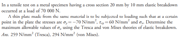 In a tensile test on a metal specimen having a cross section 20 mm by 10 mm elastic breakdown
occurred at a load of 70 000 N.
A thin plate madec from the same material is to be subjected to loading such that at a certain
point in the plate the stresses are o,=-70 N/mm², 7.y= 60 N/mm² and o. Determine the
maximum allowable values of o, using the Tresca and von Mises theories of elastic breakdown.
Ans. 259 N/mm² (Tresca), 294 N/mm² (von Mises).
