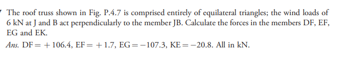 ' The roof truss shown in Fig. P.4.7 is comprised entirely of equilateral triangles; the wind loads of
6 kN at J and B act perpendicularly to the member JB. Calculate the forces in the members DF, EF,
EG and EK.
Ans. DF = +106.4, EF= +1.7, EG=-107.3, KE=-20.8. All in kN.
