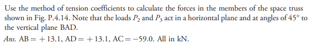 Use the method of tension coefficients to calculate the forces in the members of the space truss
shown in Fig. P.4.14. Note that the loads P2 and P3 act in a horizontal plane and at angles of 45° to
the vertical plane BAD.
Ans. AB = + 13.1, AD= +13.1, AC=-59.0. All in kN.
