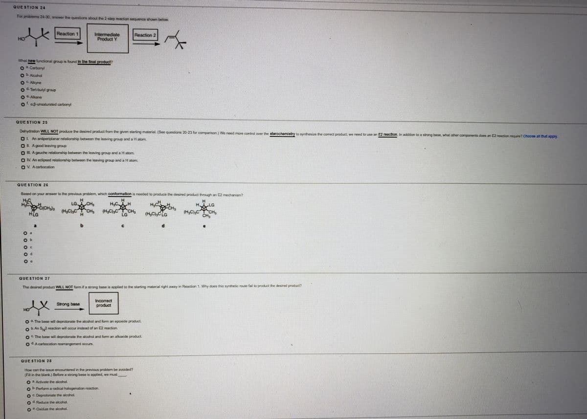 QUESTION 24
For problems 24-30, answer the questions about the 2 step resction sequence shown below.
Reaction 1
Intermediate
Product Y
Reaction 2
HO
What new funcional group is found In the final product?
3. Curbonyl
EAlcchol
C Akyne
d. Tet butylgroup
C.Alkene
Oapunsauraled.carbony
QUE STION 25
Dehydraion WILL NOT produce the desired product fromthe gnen starting material. See questions 20 23 for companson.) We need mare contral over the sterochemlatry to synthesize the comect produc, we need Io uBe an E2 reaction. In additon to a strong basE, whalt.other components does an E2 reaction require? Choose all that apply
OL Anantperiplanar.relaborship beween the leaving group and a HalEm.
OL Agoodlesving group
O L Agauche relabionship between the leaving group and a Hatom
ON An edipsed relalionship between the leaving group and aH alom.
OV Acuboesbion
QUE STION 26
Based on yor answer lo the previous prcblem, which conformation is needed lo produce the desired product through an E2 mechanism?
HC
H.C
ICHJ (H,C)CCH
HLG
H.
H,C H
(H,C),C CH,
LG CH,
H.
H LG
LG
(H,CCLG
CH,
QUE STION 27
The desired product WILL NOT form if a stirong base is appled to the starting material nght away in Reacion 1. Why does this synthelic route fail lO product the desired product?
Strong base
Incorrect
product
HO
3.The base wil deprotonate he acchol and foman epoxde product
b.An S 2 reaction will accur instead of an E2 reaction.
O The base will deprotonNte the alcohol and form an alkaxide productL
O d.Acbocabion rearrangement accurs.
QUE STION 28
How can the issue encountered in the previcus problem be avoided?
Fil in the blank.) Before a strong base is applied, we mu
OActivate the alcohol.
b.Periorm a radical halagenation resicion,
OC. Deproloale the alcchol.
d.Reduce the alcohol.
E.Oxidize the alcohol
