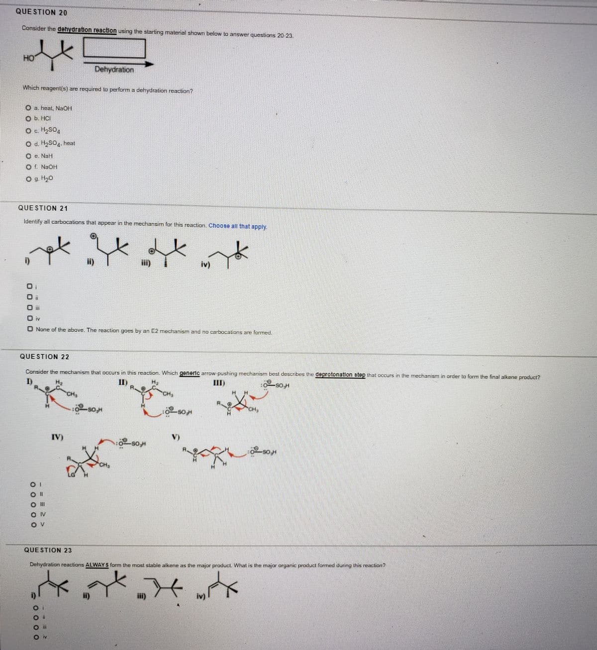 QUE STION 20
Consider the dehydration reaction using the starting material shown below to answer questions 20 23.
HO
Dehydration
Which reagent(s) are required lo perform a dehydration reaction?
O a. heal, NaOH
Ob. HCI
O c H2SO4
O e. NaH
Of NaOH
O 9 H20
QUE STION 21
Identify all carbocations thal appear in the mechansim for this reaction. Choose all that apply.
i)
i)
iv)
IV
None of the above. The reaction goes by an E2 mechanism and no carbocalions are formed.
QUE STION 22
Consider the mechanism that occurs in this reaction. Which generlc arrow pushing mectianism best describes the deprotonation step that occurs in the mechanism in order to form the final alkene product?
I)
I)
III)
CH,
CH,
IV)
CH
O II
O V
QUE STION 23
Dehydration reaclions ALWAY S form the most stable alkene as the major product. What is the major organic product formed during this reaction?
ii)
iii)
iv)
IV
