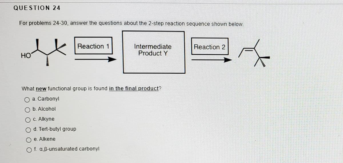 QUESTION 24
For problems 24-30, answer the questions about the 2-step reaction sequence shown below.
Reaction 1
Intermediate
Product Y
Reaction 2
HO
What new functional group is found in the final product?
a. Carbonyl
b. Alcohol
C. Alkyne
d. Tert-butyl group
e. Alkene
O f. a,B-unsaturated carbonyl
