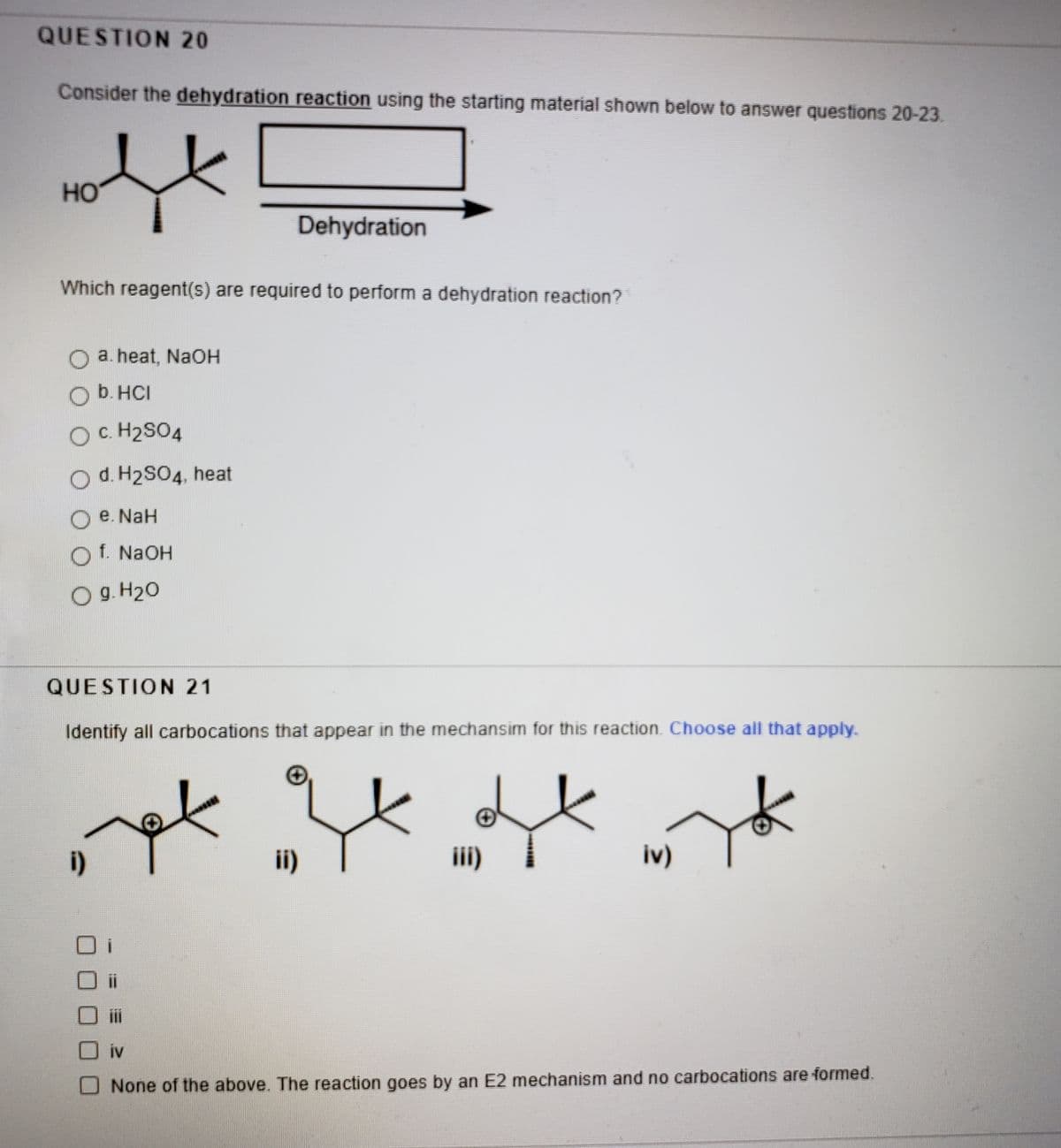 QUESTION 20
Consider the dehydration reaction using the starting material shown below to answer questions 20-23.
HO
Dehydration
Which reagent(s) are required to perform a dehydration reaction?
a. heat, NaOH
b. HCI
Oc. H2SO4
Od. H2S04, heat
O e. NaH
f. NAOH
O g. H20
QUESTION 21
Identify all carbocations that appear in the mechansim for this reaction. Choose all that apply.
i)
ii)
ii)
iv)
iv
O None of the above. The reaction goes by an E2 mechanism and no carbocations are formed.
