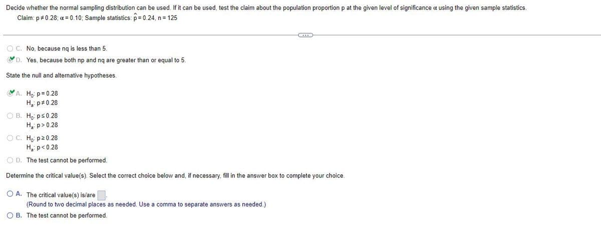 Decide whether the normal sampling distribution can be used. If it can be used, test the claim about the population proportion p at the given level of significance a using the given sample statistics.
Claim: p = 0.28; x = 0.10; Sample statistics: p= 0.24, n = 125
C
O
No, because ng is less than 5.
D. Yes, because both np and nq are greater than or equal to 5.
State the null and alternative hypotheses.
A. Ho: p=0.28
H₂: p=0.28
OB. Ho: p ≤ 0.28
H₂: p>0.28
OC. Ho: p20.28
H₂: p<0.28
O D. The test cannot be performed.
Determine the critical value(s). Select the correct choice below and, if necessary, fill in the answer box to complete your choice.
OA. The critical value(s) is/are.
(Round to two decimal places as needed. Use a comma to separate answers as needed.)
OB. The test cannot be performed.