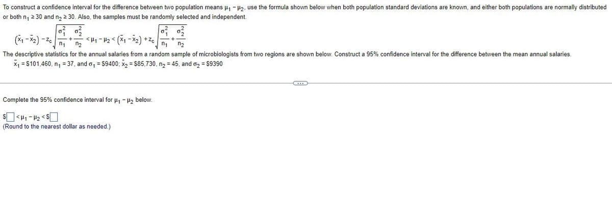 To construct a confidence interval for the difference between two population means μ₁-₂, use the formula shown below when both population standard deviations are known, and either both populations are normally distributed
or both n₁ ≥ 30 and n₂ ≥ 30. Also, the samples must be randomly selected and independent.
(x₁-x₂) - Zc
<H₁-H₂ < (x₁-x₂) +Zc
n₁ n₂
n₁ n₂
The descriptive statistics for the annual salaries from a random sample of microbiologists from two regions are shown below. Construct a 95% confidence interval for the difference between the mean annual salaries.
x₁ = $101,460, n₁ = 37, and o₁ = $9400; x₂ = $85,730, n₂ = 45, and 0₂ = $9390
Complete the 95% confidence interval for μ₁ −μ₂ below.
$<H₁-H₂ <$
(Round to the nearest dollar as needed.)