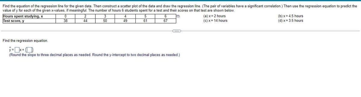 Find the equation of the regression line for the given data. Then construct a scatter plot of the data and draw the regression line. (The pair of variables have a significant correlation.) Then use the regression equation to predict the
value of y for each of the given x-values, if meaningful. The number of hours 6 students spent for a test and their scores on that test are shown below.
Hours spent studying, x
0
4
5
6
(a) x = 2 hours
(c) x = 14 hours
(b) x 4.5 hours
(d) x = 3.5 hours
Test score, y
38
44
50
49
61
67
Find the regression equation.
(Round the slope to three decimal places as needed. Round the y-intercept to two decimal places as needed.)