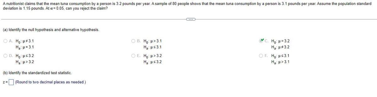 A nutritionist claims that the mean tuna consumption by a person is 3.2 pounds per year. A sample of 80 people shows that the mean tuna consumption by a person is 3.1 pounds per year. Assume the population standard
deviation is 1.15 pounds. At a = 0.05, can you reject the claim?
(a) Identify the null hypothesis and alternative hypothesis.
OA. Ho: μ#3.1
H₂: μ = 3.1
OB. Ho: μ>3.1
Ha:μ≤3.1
C. Ho: μ = 3.2
H₂: μ#3.2
OD. Ho: μ≤3.2
OE. Ho: μ>3.2
OF. Ho: ≤3.1
Ha: μ>3.2
H₂:μ≤3.2
Ha: μ>3.1
(b) Identify the standardized test statistic.
z = (Round to two decimal places as needed.)