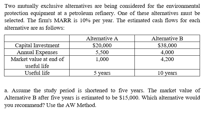 Two mutually exclusive alternatives are being considered for the environmental
protection equipment at a petroleum refinery. One of these alternatives must be
selected. The firm's MARR is 10% per year. The estimated cash flows for each
alternative are as follows:
Alternative A
Alternative B
Capital Investment
Annual Expenses
$20,000
$38,000
4,000
5,500
1,000
Market value at end of
4,200
useful life
Useful life
5 years
10 years
a. Assume the study period is shortened to five years. The market value of
Alternative B after five years is estimated to be $15,000. Which alternative would
you recommend? Use the AW Method.
