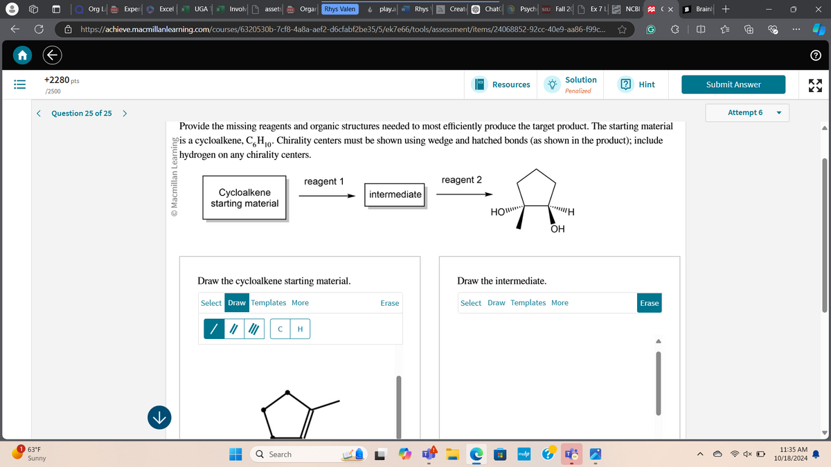 63°F
Sunny
+2280 pts
/2500
Org La PDF Experi Excel
UGA
Involv assets PDF Organ Rhys Valen
play.aw Rhys
Create
Chat Psych Siu Fall 20 Ex 7L NCBI
https://achieve.macmillanlearning.com/courses/6320530b-7cf8-4a8a-aef2-d6cfabf2be35/5/ek7e66/tools/assessment/items/24068852-92cc-40e9-aa86-f99c...
☆
(G)
<
Question 25 of 25
>
© Macmillan Learning
B Brain +
{
=
ぐ
33
ப
ම
Х
Resources
Solution
Penalized
?
KX
Hint
Submit Answer
KY
Provide the missing reagents and organic structures needed to most efficiently produce the target product. The starting material
is a cycloalkene, C6H10. Chirality centers must be shown using wedge and hatched bonds (as shown in the product); include
hydrogen on any chirality centers.
reagent 1
reagent 2
Cycloalkene
starting material
intermediate
Draw the cycloalkene starting material.
Select Draw Templates More
C
H
Q Search
HO
f...H
OH
Draw the intermediate.
Erase
Select Draw Templates More
Erase
$
H
myhp
2
0
Attempt 6
11:35 AM
10/18/2024