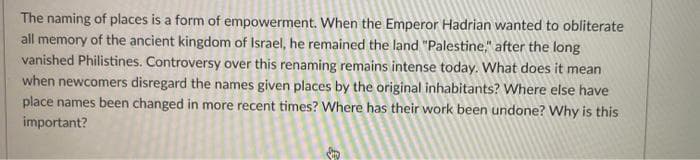 The naming of places is a form of empowerment. When the Emperor Hadrian wanted to obliterate
all memory of the ancient kingdom of Israel, he remained the land "Palestine," after the long
vanished Philistines. Controversy over this renaming remains intense today. What does it mean
when newcomers disregard the names given places by the original inhabitants? VWhere else have
place names been changed in more recent times? Where has their work been undone? Why is this
important?
