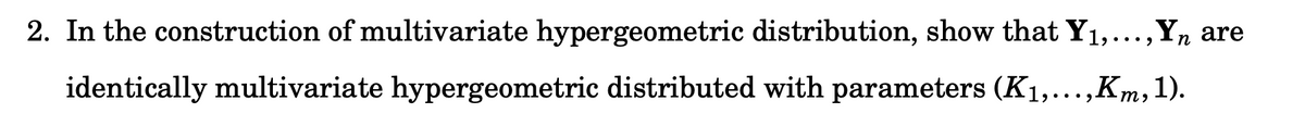 2. In the construction of multivariate hypergeometric distribution, show that Y1,...,Y, are
identically multivariate hypergeometric distributed with parameters (K1,...,Km,1).
